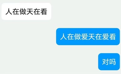 这是一张聊天记录截图，画面中有三行对话气泡：上方白色气泡是对方发送的劝人向善的传统俗语“人在做天在看”，下方两个蓝色气泡是我方发送的内容，先是将原俗语通过断句和语义扭曲改编为“人在做爱天在爱看”，随后又发送“对吗”。这是利用原句的词语拆分玩的低俗调侃梗，将原本严肃的劝诫内容，改造成带有低俗暗示的玩笑内容，制造出反差搞笑的效果。对于图中的问题“对吗”，这只是一种网络玩梗的调侃，没有绝对的对错，属于朋友间闲聊时的搞笑互动。