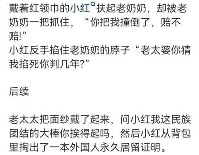这是一则由前后两部分组成的纯文字反转搞笑段子。前半段设定了经典的“扶老人被讹”场景：戴着红领巾的小红好心扶起老奶奶，却被对方抓住诬陷是小红撞倒了自己，要求赔偿，小红则情绪激动地反手掐住老奶奶的脖子放出狠话；后半段是荒诞反转，老奶奶突然戴上面纱，用“民族团结的大棒”来施压，而小红则掏出外国人永久居留证明进行回应，通过层层递进的荒诞冲突制造笑点，属于网络玩梗类的原创段子，没有双关或谐音梗，完全靠剧情反转和荒诞设定博人一笑。