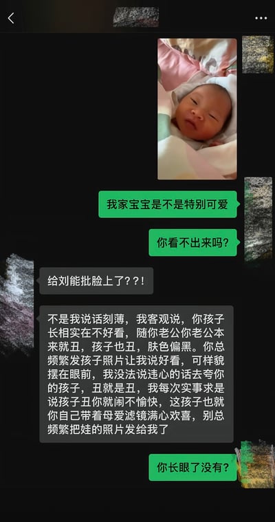 这是一张社交软件的聊天记录截图，图中一位宝妈先发了自己尚在襁褓中、闭着眼睛的新生儿照片，随后连发两条消息追问对方自己的宝宝是不是特别可爱，是不是对方看不出来可爱。对方首先调侃称孩子像是给乡村爱情角色刘能P到了脸上，随后非常直白地表示自己不是刻薄，客观来看孩子长相不好看，随长相不好看的孩子父亲，肤色也偏黑；对方还吐槽宝妈总频繁发孩子的照片要求自己夸奖，自己不愿意说违心的话，之前说孩子丑宝妈还会不愉快，认为宝妈是自带母爱滤镜才觉得孩子好看，要求宝妈别再频繁发孩子的照片给自己。宝妈看到内容后非常生气，质问对方有没有长眼睛，整段对话语气直白毫不留情，反差感强烈。