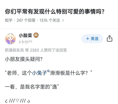 这是知乎问题「你们平常有发现什么特别可爱的事情吗？」下的高赞回答，答主「小酸菜」分享了一件充满童真的趣事：小朋友把答主名字里的「逸」字，形象地看成「小兔子滑滑板」，跑来询问老师这是什么字，这个充满想象力的误解十分治愈可爱，该回答获得了2383人赞同。