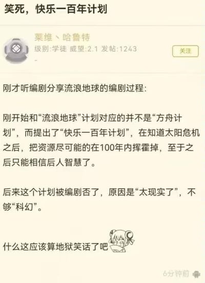 这是一张ACG类论坛的帖子截图，楼主“莱维丶哈鲁特”分享了听编剧讲述《流浪地球》的编剧幕后趣闻：最初为对应“流浪地球”计划，编剧曾提出“快乐一百年计划”——在得知太阳危机后，将现有资源在100年内尽情挥霍，后续的危机则交给后人解决。但这个计划最终被编剧否决，理由是“太现实了”，不符合科幻作品的设定。楼主最后调侃这个脑洞属于地狱笑话，并搭配了一个捂脸哭笑的二次元卡通表情包。这个内容的笑点在于，这个摆烂式的计划精准贴合了现实中部分人“及时行乐、得过且过”的心态，与科幻作品常见的宏大、充满希望的救世设定形成强烈反差，用“因现实感太强被剔除科幻设定”的荒诞逻辑制造戏谑感，以轻松的方式调侃人类文明面临的生存危机，属于地狱笑话的范畴。