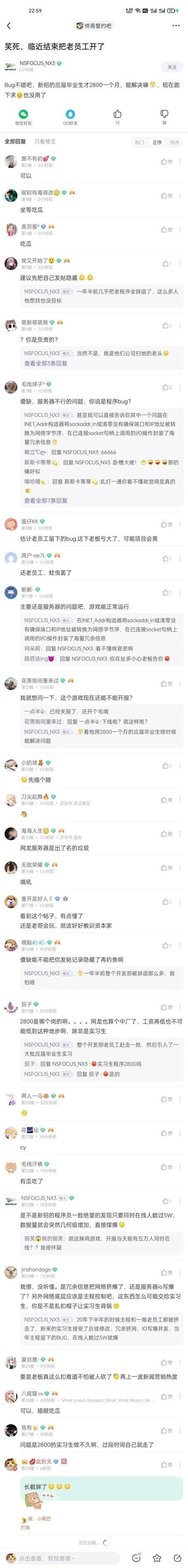 这是百度贴吧“终焉誓约吧”的一则网友爆料帖，楼主NSFOCUS_NX3称某游戏公司在一年半前大规模辞退老程序员，转而聘用月薪仅2800元的应届实习生负责项目开发。如今项目临近尾声，游戏出现严重问题，包括INET_Addr构造器的程序bug、服务器承载能力不足等，低薪实习生无法解决这些问题，导致游戏已经关服。帖子发布后，众多网友前来围观吃瓜，部分网友质疑问题根源是服务器而非程序bug，也有网友调侃楼主身份，还有人讨论公司这种不合理裁员操作的严重后果，整体围绕职场不公、游戏行业用工乱象展开讨论。