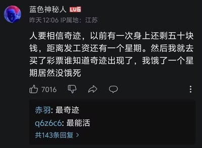 这是哔哩哔哩用户“蓝色神秘人”发布的一条搞笑自嘲评论，内容为：自己只剩50块钱且距离发工资还有一周时，把钱用来购买彩票，最后饿了一周却没饿死，戏称这是发生在自己身上的“奇迹”。评论获得7016个赞，下方其他用户回复“最奇迹”“最能活”，呼应这条评论的黑色幽默。该段子通过反转折的方式制造笑点，将“没饿死”定义为买彩票带来的奇迹，调侃自己花光仅有的钱没中彩票、只能挨饿的窘迫处境，引发网友对拮据生活的共鸣。