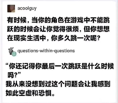 这是一张社交媒体对话截图梗图，分为上下两段内容：
1. 用户acoolguy提出对比观点：玩游戏时角色不能跳跃会让人烦躁，但现实里人们其实很少会做出跳跃动作；
2. 用户questions-within-questions以“你还记得你最后一次跳跃是什么时候吗？”的灵魂拷问回应，并表示自己从未想过这个问题会让自己感到无比空虚和恐惧。

梗图通过游戏与现实的反差视角，戳中了成年人在忙碌平淡的生活中逐渐丢失童趣、变得麻木的状态，以简单的提问引发人们对自身日常状态的反思，带来强烈的情绪共鸣。