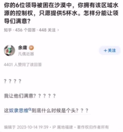 这是一张来自知乎平台的回答截图，顶部呈现了一个假设性的职场相关问题：6位领导被困在沙漠中，拥有该区域水源控制权的人仅提供5杯水，询问如何分配才能让领导们满意。答主余庸并未给出具体的分配方案，而是通过连发多组问号表达强烈质疑，认为这种绞尽脑汁讨好上级的想法是“奴隶思维”，直言不满这种思维模式，该回答获得了4401人的赞同，截图显示内容编辑于2023年10月14日，IP属地为福建。对于这个问题，除了答主的质疑角度，也可以跳出讨好上级的思维定式，比如如实告知水源情况让领导自行协商分配，或是按照按需分配的原则进行，不必将重心放在刻意满足领导的需求上。