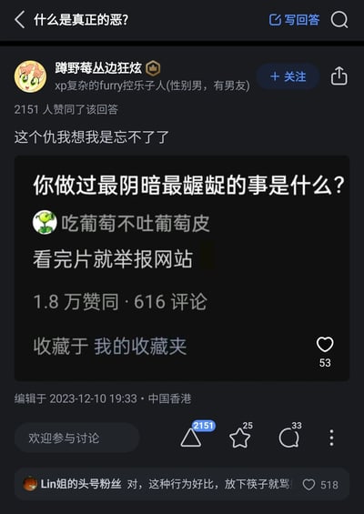 这是知乎平台上“什么是真正的恶？”问题下的回答截图，答主“蹲野莓丛边狂炫”引用了另一问题“你做过最阴暗最龌龊的事是什么？”中答主“吃葡萄不吐葡萄皮”的回答“看完片就举报网站”，并表示“这个仇我想我是忘不了了”，以此将这种“用完资源就反手举报毁掉获取渠道”的行为定义为真正的恶，该回答获得2151人赞同。下方评论区用户“Lin姐的头号粉丝”评论“对，这种行为好比，放下筷子就骂娘”，精准类比了这种过河拆桥的自私行为，获得518人点赞，引发了网友对这类损害他人利益的网络行为的批判。