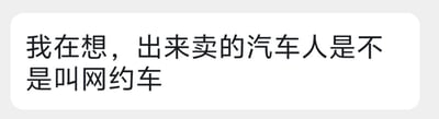 这是一张纯文字的聊天记录截图，内容是网友的脑洞调侃：“我在想，出来卖的汽车人是不是叫网约车”。这里玩了双关和脑洞梗：一方面“汽车人”是《变形金刚》里的机器人种族，另一方面“网约车”是现实中提供载客服务的出租汽车；“出来卖”双关了网约车提供运营服务和拟人化调侃汽车人出来工作的说法，将虚拟的机器人和现实的交通工具服务结合，制造出荒诞搞笑的效果。针对图中的问题，这是一个玩笑式的脑洞，汽车人是虚构的机器人，网约车是现实的出行服务，二者没有实际关联，是网友创作的搞笑段子。