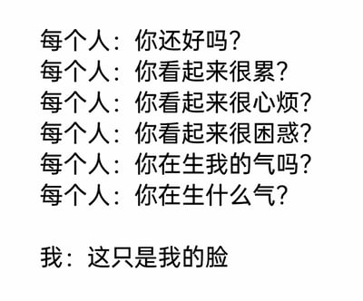 这是一张纯文字搞笑梗图，还原了天生面部表情偏严肃、看起来状态不佳的人群在日常社交中的尴尬场景。图中“每个人”连续抛出多个问题，不断猜测“我”的状态，从关心身体状况到揣测情绪变化，而“我”一句“这只是我的脸”的回应，用强烈的反差感制造出搞笑效果，精准戳中这类人群经常被误解的无奈与共鸣，生动展现了社交中因面部表情引发的乌龙事件。