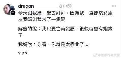 这是一张社交媒体用户发帖的截图，内容为搞笑段子：发帖人称自己长期没有女朋友，跟随母亲到寺庙拜拜求签，解签人员告知他只要往南方发展很快就能遇到姻缘，他的母亲立刻吐槽说“你看，你就是太靠北了”。这里用到了谐音双关，“靠北”字面意思是地理位置偏向北方，对应解签要求的往南走，同时“靠北”也是闽南语里的常用口语，属于吐槽抱怨类的表述，妈妈的吐槽一语双关，既呼应了解签的说法，又暗含了对儿子一直找不到对象的抱怨吐槽，最后发帖人打出三个问号表达自己的错愕无语，整体趣味性十足。