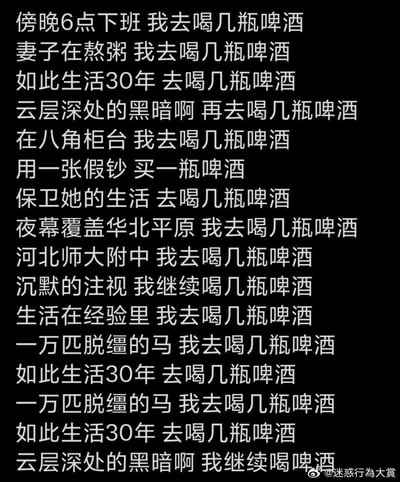 这是一张纯文字玩梗图，改编自万能青年旅店的经典摇滚歌曲《杀死那个石家庄人》的歌词。创作者保留了原歌词中“傍晚6点下班”“妻子在熬粥”“如此生活30年”“河北师大附中”“夜幕覆盖华北平原”等标志性叙事元素，将几乎所有原歌词的核心表述都替换成了“我去喝几瓶啤酒”“继续喝几瓶啤酒”的重复内容，仅保留了“用一张假钞 买一瓶啤酒”这一句原句。通过这种重复且戏谑的改编，把原歌词里那种被生活困住的压抑感，转化为一种用喝酒来逃避、消解情绪的荒诞戏谑感，精准戳中当代人在生活压力下想要借酒宣泄的情绪。