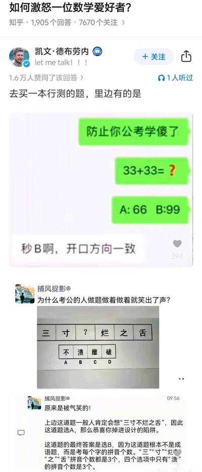 这是知乎问题《如何激怒一位数学爱好者？》下的高赞回答，通过两道违背常规逻辑的公考行测题，展示如何激怒重视逻辑的数学爱好者：
1. 简单数学题33+33=？，公考学久的人放弃数学逻辑选B99，理由是“开口方向一致”；
2. 看似填成语“三寸不烂之舌”的题目，实际考点是汉字拼音的字母个数，最终选“溃”而非“不”。
这些题目完全脱离数学和语言常识，用离谱的出题逻辑制造笑点，精准戳中数学爱好者对逻辑严谨性的要求，达到“激怒”的效果。