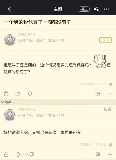这是某论坛用户ZONA14的发帖与自回帖截图。楼主先是发帖提问：有男子声称自己累到一滴都没有了，但生理上仍保持勃起状态，疑惑对方是真的没有余力了还是仍有实力留存。之后楼主自己回复该帖，表示感谢大家的建议，并且实际验证后称又'榨出来两次'，证实对方还有余力。内容以直白的网络低俗趣味用语讨论私密生理话题，带有调侃猎奇的氛围。