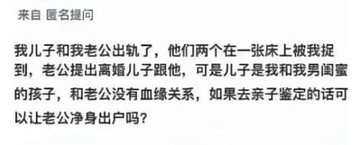 这是一张来自问答类平台的匿名提问截图，以纯文字形式呈现了一出荒诞狗血的家庭伦理事件：提问者撞见丈夫与自己的“儿子”发生不正当关系，丈夫提出离婚并要求带走儿子，但该儿子实际是提问者与男闺蜜所生，和丈夫并无血缘关系，提问者询问通过亲子鉴定是否能让丈夫净身出户。整个情节突破常规伦理认知，充满猎奇感。

针对提问的回答：从法律层面而言，丈夫的行为违背公序良俗，若亲子鉴定证实儿子与丈夫无血缘关系，在离婚财产分割时，法院会适当倾斜保护无过错方，但“净身出户”一般需要夫妻双方协商一致，或是丈夫存在重婚、与他人同居等法定的严重过错情形且证据充分。该事件中丈夫的行为虽不道德，但能否让其净身出户还需结合具体法律规定与实际证据，建议咨询专业婚姻法律师获取精准建议。