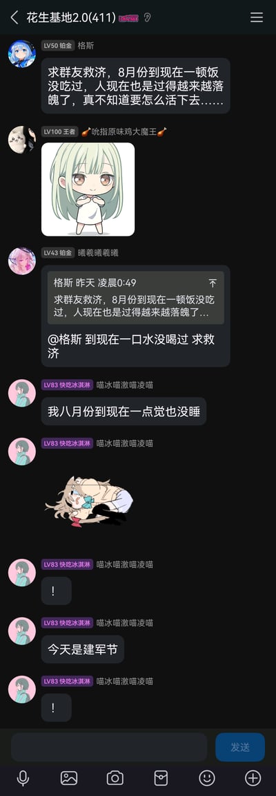 这是一张QQ群“花生基地2.0(411)”的聊天记录截图，群友格斯先发消息求救济，称8月到现在没吃过饭，过得落魄；随后“吮指原味鸡大魔王”发送一张Q版绿发女孩双手合十的卡通图；“曦羲曦羲曦”跟风玩梗，@格斯称自己到现在一口水没喝过求救济；“喵冰喵激喵凌喵”继续夸张玩梗，说自己8月到现在没睡过觉，发送一张委屈哭泣趴着的猫耳女孩图，还连发感叹号，最后突然说“今天是建军节”，形成了群友夸张接龙玩梗的搞笑互动，其中“今天是建军节”的发言和前面的求救济内容形成无厘头的转折，增添了趣味。