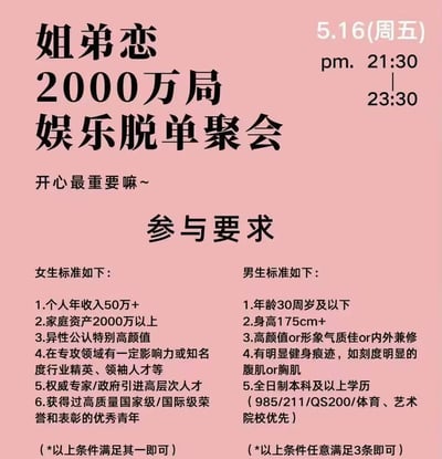 这是一张粉色背景的脱单活动宣传海报，活动为姐弟恋主题的2000万局娱乐脱单聚会，举办时间为5月16日（周五）21:30至23:30，海报标注标语“开心最重要嘛~”。海报核心内容为男女参与要求：女生共6条要求满足其一即可，分别是个人年收入50万以上、家庭资产2000万以上、异性公认特别高颜值、所属领域有影响力的行业精英/领袖人才、权威专家/政府引进高层次人才、获得过国家级/国际级荣誉表彰的优秀青年；男生共5条要求满足3条即可，分别是年龄30周岁及以下、身高175cm以上、高颜值/形象气质佳/内外兼修、有明显健身痕迹、全日制本科及以上学历（985/211/QS200/体育艺术院校优先）。因男女参与门槛差异较大且标准较高，具备较高的话题度。