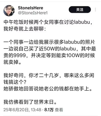 博主StoneIsHere在社交平台分享职场见闻：中午吃饭时和讨论Labubu的女同事聊天，得知这位二十多岁的女同事用老公的钱购置了近50万的Labubu潮玩，其中最贵的一款价值9999元，她还打算等这套潮玩涨到100万时再卖出。博主对女同事掌控老公全部钱财并如此投资的行为感到震惊，直呼仿佛看到世界末日。