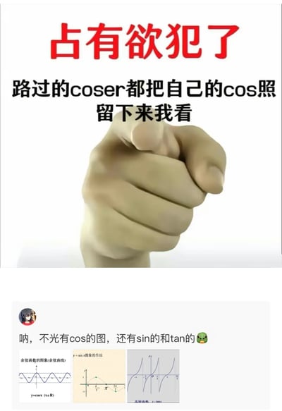 这是一张上下拼接的趣味梗图，上半部分是带有命令式指向手势的配图，配文以“占有欲犯了”为由，要求路过的coser留下cosplay相关的照片，此处的“cos”指ACG圈的角色扮演（cosplay）；下半部分模仿社交媒体评论区的回复，配文称“不光有cos的图，还有sin的和tan的”，并附上了数学中的余弦函数y=cosx、正弦函数y=sinx、正切函数y=tanx的图像，利用“cos”的双关含义（cosplay和余弦函数）制造出搞笑的反差效果，将ACG文化与数学知识结合，玩出趣味梗。