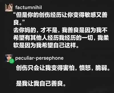 这是一张社交媒体聊天记录截图，展示了两位用户关于创伤经历与善良关系的对话。第一位用户factumnihil首先提到创伤经历让人变得敏感又善良，随后反驳这一观点，强调自己的善良是主动选择，因为不希望他人经历同样的痛苦，柔软也是自我期望的结果。第二位用户peculiar-persephone回应表示，创伤只会带来害怕、愤怒和脆弱，善良是自己的主动选择。整个对话探讨了创伤与个人品质之间的关系，强调了个体主观能动性在塑造性格中的重要性。