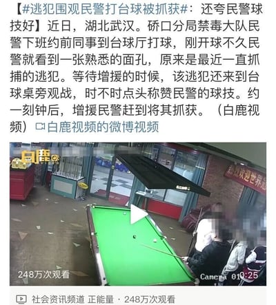这是一条由白鹿视频发布的社会正能量资讯，内容为湖北武汉硚口分局禁毒大队的民警在下班后约前同事前往台球厅打球，刚开球不久就发现了正在追捕的逃犯。在等待增援的过程中，不知情的逃犯还来到台球桌旁围观，并且不时点头称赞民警的球技。大约一刻钟后，增援民警赶到现场，成功将该逃犯抓获。配图为台球厅的监控视频截图，画面中可以看到绿色的台球桌以及几位被马赛克处理的人物，视频的观看量达到了248万次，属于社会资讯频道的内容。