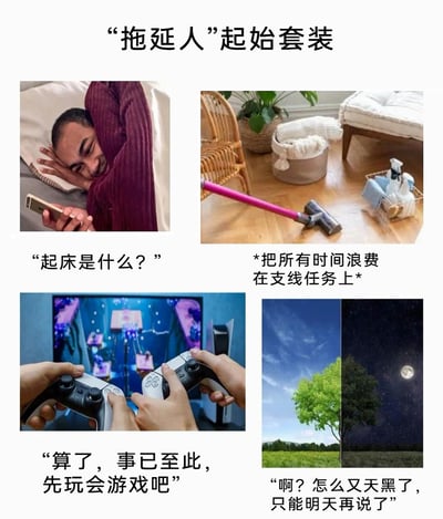 这是一组由四张图片组成的搞笑梗图，以“‘拖延人’起始套装”为主题，精准调侃了拖延症人群的典型日常状态：1. 左上图片：一名男子躺在床上，用手臂半遮着脸，拿着手机玩，配文“起床是什么？”，生动展现了拖延者从早晨就开始逃避起床、不愿开启当日正事的慵懒状态；2. 右上图片：地面上放着清洁工具和待整理的物品，配文“*把所有时间浪费在支线任务上*”，指代拖延者总是回避核心任务，转而投入到无关紧要的小事上，以此逃避应该完成的工作；3. 左下图片：一双手握着游戏手柄专注玩电子游戏，配文“算了，事已至此，先玩会游戏吧”，表现拖延者在意识到任务推进滞后后，干脆破罐破摔，用娱乐活动来逃避面对未完成的任务；4. 右下图片：左侧是白天绿树蓝天的景象，右侧是夜晚星空明月的景象，配文“啊？怎么又天黑了，只能明天再说了”，体现拖延者在各种逃避行为中耗完了一整天，最终把未完成的任务推到明天，陷入拖延的循环。