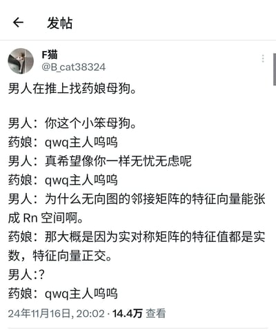这是一张社交媒体截图类的原创梗图，内容是一个充满反差感的段子：男人在推特上与药娘互动，一开始用亲昵的宠物称呼和对方撒娇式交流，药娘全程用软萌的“qwq主人呜呜”回应，当男人感慨羡慕对方无忧无虑后，突然抛出一个线性代数专业问题“为什么无向图的邻接矩阵的特征向量能张成Rn空间啊”，没想到药娘立刻给出了专业的正确解答“那大概是因为实对称矩阵的特征值都是实数，特征向量正交”，男人瞬间疑惑，药娘又变回软萌语气回应。
笑点在于打破了互动的预期氛围，将低俗向的亲昵互动突然跳转到专业数学问题，同时塑造了看似软萌的角色实则具备专业数学知识的反差感。其中药娘给出的解答是线性代数中的正确结论：无向图的邻接矩阵属于实对称矩阵，实对称矩阵可正交对角化，其特征向量能构成n维实数空间Rn的一组基，因此可以张成Rn空间。