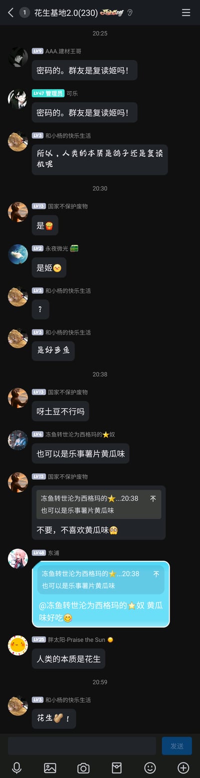 这是一张即时通讯软件的群聊截图，群名为“花生基地2.0(230)”。聊天始于群友AAA.建材王哥发出“密码的。群友是复读姬吗！”，管理员可乐随即复读了这句话，引发群友“和小杨的快乐生活”提问“所以，人类的本质是鸽子还是复读机呢”。随后群友们开始玩梗，将问题的答案替换为各种零食，包括薯条、谐音的“姬”、好多鱼、呀土豆、乐事黄瓜味薯片，期间还有群友对乐事黄瓜味薯片的喜好展开小讨论，最后群友“胖太阳-Praise the sun⭐”结合群名“花生基地”提出“人类的本质是花生”，最终“和小杨的快乐生活”呼应此说法，发出“花生🥜！”，整个群聊氛围轻松欢快，是群友间围绕网络梗展开的趣味互动。