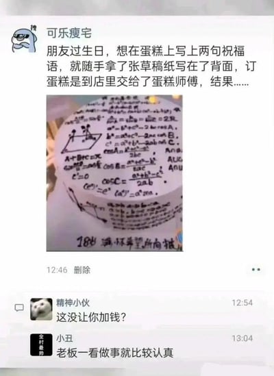 微信用户「可乐瘦宅」为朋友订生日蛋糕时，随手在草稿纸背面写下祝福语，将草稿纸交给蛋糕师傅后，师傅误解需求，把草稿纸正面的所有数学公式完整复刻在了蛋糕表面，仅在底部写上了指定的「18岁 满怀希望所向披靡」祝福语。用户将此事发布在朋友圈后，好友「精神小伙」调侃「这没让你加钱？」，「小丑」评论称「老板一看做事就比较认真」，整个乌龙事件充满搞笑感，因蛋糕师傅的实诚操作引发调侃。