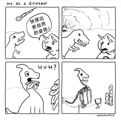 这是一幅四格黑白幽默漫画，标题为“me as a dinosaur（假如我是恐龙）”。第一格中，霸王龙和三角龙正面对即将坠落的陨石，三角龙急切地对霸王龙喊道“快摆出更自然的姿势！”；第二格中，陨石砸中地面，两只恐龙消失；第三格，一只叼着叶子的冠龙露出疑惑的表情，发出“HUH?”的疑问；第四格场景切换到博物馆，这只冠龙的骨架以怪异的姿势被陈列出来，一对母子正在一旁观看。漫画通过恐龙灭绝与博物馆化石的关联制造冷幽默：三角龙让霸王龙摆自然姿势，实际上是暗示恐龙会在灭绝后变成化石，以被定格的姿态出现在博物馆中，而第三格的冠龙正是“我”的视角，它疑惑的反应对应了读者的疑惑，直到最后一格才揭晓笑点，形成巧妙的脑洞反转。