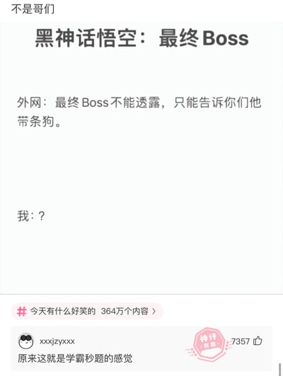 这是一张图文混排的社交媒体搞笑梗图，整体围绕热门游戏《黑神话：悟空》的最终Boss展开玩梗。图中顶部标注“不是哥们”，主标题为“黑神话悟空：最终Boss”，正文部分模拟外网透露信息：“最终Boss不能透露，只能告诉你们他带条狗。”，下方配上“我：？”的疑惑反应，底部的神评则写道“原来这就是学霸秒题的感觉”，并带有7357个点赞和“神评 有趣”的标识，同时图中还有“#今天有什么好笑的 364万个内容”的话题标签。这个梗的核心笑点在于，“带条狗”的描述几乎直接指向了神话人物二郎神杨戬（其身边有哮天犬），相当于用模糊的提示完成了精准剧透，神评则用“学霸秒题”来形容看到提示后瞬间反应出答案的感觉，让整个内容充满趣味。
