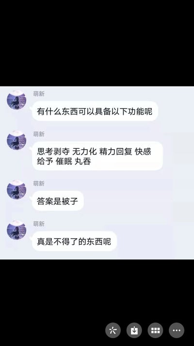 这是一张竖屏的社交聊天记录截图，用户“萌新”以提问的形式抛出一个趣味问题，询问什么事物具备“思考剥夺、无力化、精力回复、快感给予、催眠、丸吞”这些类似超能力的功能，随后自己揭晓答案是被子，并感叹被子是很厉害的事物。这里的每个功能都对应盖被子睡觉的体验：思考剥夺是指盖被子后不想思考只想睡觉，无力化是指躺进被子里就不想动，精力回复是睡觉能恢复精力，快感给予是被子带来的舒适感，催眠是被子帮助入睡，丸吞是指把自己裹进被子里像被“吞”进去一样，用脑洞大开的方式调侃日常的睡觉体验，十分有趣。