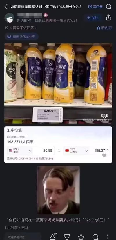 这是知乎平台上针对“美国确认对中国征收104%额外关税”问题的一个回答，答主通过展示美国超市里统一阿萨姆奶茶的售价标签，单瓶售价达26.99美元，换算成人民币约198.37元，远高于国内售价，随后配上经典电影《帝国的毁灭》中希特勒的影视截图，用模仿的台词“你们知道现在一瓶阿萨姆奶茶要多少钱吗？”“26.99美刀！”，以夸张戏谑的方式，讽刺美国加征高额关税后，中国商品在美国市场的价格大幅上涨，让当地消费者需要承担高昂的成本，以此表达对该关税政策的调侃与不满。