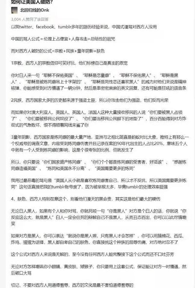 这是一篇来自网络问答社区的回答，作者为“北回归线的Onk”，该回答获得3004人赞同。作者开篇提出中国式的谩骂逻辑对西方人无效，随后给出一套针对西方人的“破防公式”，分为宗教、民族、童年阴影、肤色四个维度，详细列举了每个维度下的攻击性话术，比如在宗教维度调侃西方宗教人物，民族维度攻击其强盗历史，童年阴影维度提及炼铜问题，肤色维度针对不同肤色人群使用种族相关羞辱性内容。作者称这套公式对西方人无解，能让对方情绪崩溃，最后提醒不要对西方人使用道德羞辱，因为西方文化不惧怕这类攻击。