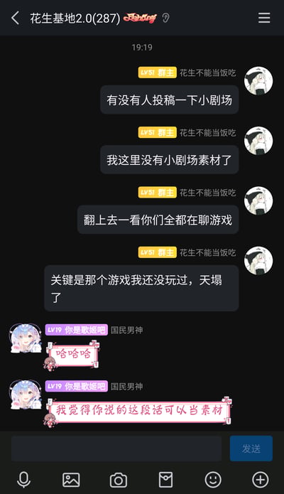 这是一张QQ群聊记录截图，群名为“花生基地2.0”，群成员共287人。LV51的群主“花生不能当饭吃”在群内发起询问，希望有人投稿小剧场，称自己已经没有小剧场素材了，还吐槽群内成员都在聊一款自己没玩过的游戏，语气带着无奈；随后LV19的群成员“你是歌姬吧”发送了带有“哈哈哈”的表情包，并且提出群主刚才说的这段话就可以当作小剧场素材，形成了有趣的群内互动。