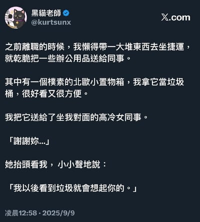 这是X.com（原Twitter）用户「黑貓老師」发布的一则职场趣事段子：作者离职时嫌携带物品麻烦，将自己当作垃圾桶使用的北欧小置物箱送给了对面的高冷女同事，女同事道谢时小声说道「我以后看到垃圾就会想起你的」，用幽默的方式完成了扎心的调侃。

笑点解析：同事的话一语双关，既指看到这个用来装垃圾的置物箱就会想起作者，也暗含调侃作者像「垃圾」的意思，高冷的语气和扎心的内容形成强烈反差，笑点拉满。