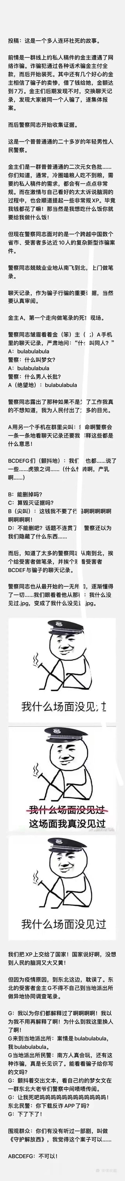 这是一篇网友投稿的趣味故事，讲述了一群约私人稿件的二次元金主遭遇网络诈骗后，配合警察做笔录时发生的连环社死事件。金主们作为二次元爱好者，在与骗子沟通稿件需求时，会提及非常规的二次元术语和特殊XP，警察在审阅聊天记录、上门做笔录的过程中，不断询问这些陌生术语的含义，让金主们陷入极度尴尬的社死境地。故事中还搭配了三张递进的警察梗图，生动表现出警察从最初的严肃懵懂，到被各种内容冲击后心态从“我什么场面没见过”到“这场面我真没见过”再强装镇定的变化。最后，东北的金主G因疫情在当地派出所做笔录，再次经历社死，当地警察对骗子写的梦女文感到好奇并传阅，围观群众还调侃案件像纪实节目《守护解放西》，让整个社死场面更添趣味。