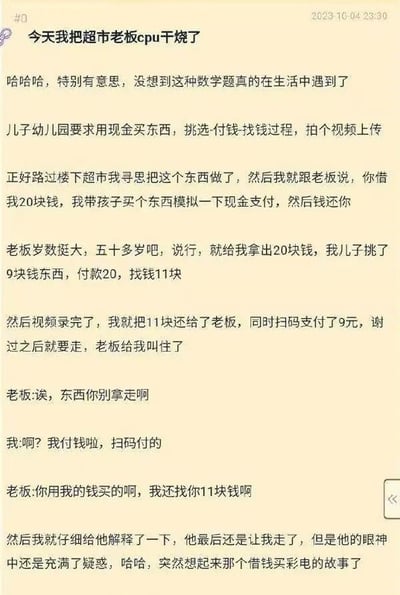 这是一张2023年10月4日发布的社交平台帖子截图，发帖人分享了一则搞笑生活趣事：为完成孩子幼儿园要求拍摄现金购物流程的作业，他向楼下50多岁的超市老板借了20元，孩子挑选了9元的商品，用借来的20元付款后拿到11元找零；视频拍摄完成后，发帖人将11元找零还给老板，同时扫码支付了9元的商品费用准备离开，却被老板拦住，老板误以为发帖人用自己的钱买商品还拿了找零，不允许对方拿走商品，发帖人解释后老板虽放行但仍满脸疑惑，发帖人调侃自己把超市老板的“CPU干烧了”，还提到该事件和经典的“借钱买彩电”逻辑梗类似。