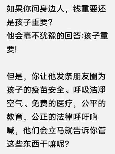 这是一张纯文字类图片，通过两段形成强烈反差的文字内容，构建出讽刺性的表达：首先假设询问身边人“钱和孩子哪个重要”，得到的必然是“孩子重要”的肯定回答；随后转折提出，让这些人为孩子的疫苗安全、呼吸洁净空气、免费医疗、公平教育、公正法律等关乎孩子成长的核心公共权益在朋友圈呼吁呐喊时，对方却立刻表示“管这些东西干嘛呢”。这种对比尖锐地指出了部分人群存在的“口头重视孩子，却在涉及孩子成长的实际公共环境建设上选择漠视、逃避”的矛盾心态，引发人们对这种言行不一的行为的反思。