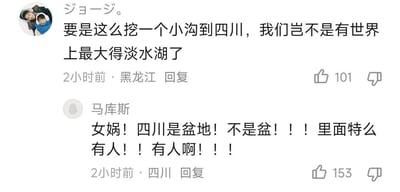 这是一段社交媒体评论区的互动截图，来自黑龙江的网友“ジョージ。”提出了一个离谱的脑洞：挖一条沟到四川，将四川盆地灌满水变成世界上最大的淡水湖；来自四川的网友“马库斯”看到后情绪激动地反驳，急切强调四川是盆地而非空盆，里面居住着大量人口，这段对话因前者的荒诞脑洞和后者的急切反应充满搞笑效果，两条评论分别获得101和153个点赞。