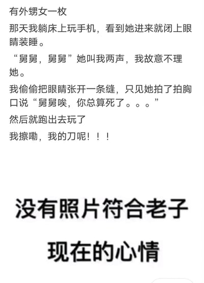 这是一张纯文字类搞笑内容图，内容围绕舅舅和外甥女的互动展开：舅舅躺床上装睡逗进来的外甥女，外甥女叫了舅舅两声没得到回应后，拍着胸口说出“舅舅唉，你总算死了。。。”，随后跑出去玩，舅舅看到这一幕后又气又无奈，发出“我的刀呢”的吐槽，图的最后还配文“没有照片符合老子现在的心情”，通过孩童天真直白的话语制造出强烈的反差笑点，生动展现了家庭里长辈和小孩之间充满趣味的日常互动。