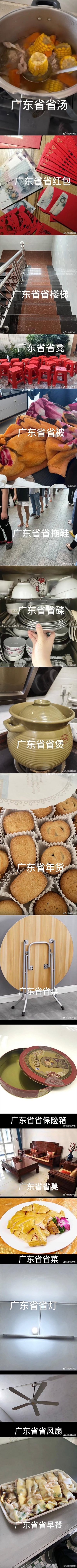这是一组趣味拼接梗图，用「广东省XX」的戏称盘点了广东生活里极具代表性的事物，玩了「省」字的双关：既是「广东省」的行政区划“省”，也指代「标配、最具代表性」的含义，精准戳中广东人的日常细节：
1. 广东省省汤：玉米排骨汤，是广东人日常最常煲的老火靓汤之一
2. 广东省省红包：金额不大的小红包，体现广东过年红包「意头大于金额」的习俗
3. 广东省省楼梯：住宅里常见的窄款楼梯
4. 广东省省凳：红色塑料方凳，广东家庭、大排档随处可见
5. 广东省省被：珊瑚绒厚被子，适配广东湿冷的冬天
6. 广东省省拖鞋：人字拖，是广东人日常出门的标志性穿搭
7. 广东省省碟：不锈钢小碟子，常用来装酱料或小菜
8. 广东省省煲：传统瓦煲，广东煲汤的经典器具
9. 广东省省年货：桃酥类传统点心，是广东年货常见款
10. 广东省省桌：折叠小圆桌，灵活实用
11. 广东省省保险箱：月饼铁盒，广东人常用它收纳贵重小物件
12. 广东省省茶桌：中式红木茶桌，是广东茶文化的代表场景
13. 广东省省菜：白切鸡类清淡粤菜，是广东菜的经典代表
14. 广东省省灯：简约吸顶灯，广东家庭常见灯具
15. 广东省省早餐：粤式粥点，是早茶文化的一部分