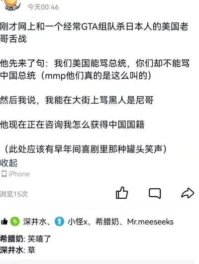 这是一条来自iPhone发布的社交媒体动态，发布时间为今天00:46，浏览量15次。动态内容是发布者讲述自己在网上和一位常一起玩GTA组队杀日本人的美国网友发生趣味舌战：美国网友先称“我们美国能骂总统，你们却不能骂中国总统”，发布者回应“我能在大街上骂黑人是尼哥”，随后这位美国网友转而咨询发布者如何获得中国国籍，发布者还在内容里标注“(此处应该有早年间喜剧里那种罐头笑声)”来烘托搞笑氛围。动态下方有两位好友的评论，“希腊奶”评论“笑嘻了”，“深井水”评论“草”，还有“深井水、小怪x、希腊奶、Mr.meeseeks”几位用户点赞。