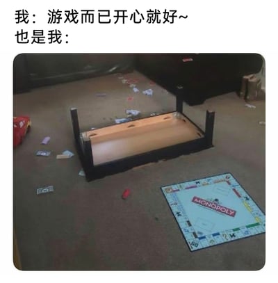 这是一张极具共鸣感的搞笑梗图，通过文字和场景的强烈反差，展现玩家玩游戏时的真实心态。图上方的文字分为两部分，第一部分“我：游戏而已开心就好~”，塑造出一副对游戏输赢毫不在意、心态豁达的玩家形象；第二部分“也是我：”则对应下方的现实场景：房间的地毯上，经典桌游大富翁（MONOPOLY）的棋盘被单独放在一旁，原本放置游戏的桌子被彻底掀翻，桌面朝上倒扣在地上，大富翁的游戏纸币、小棋子等道具散落得到处都是，生动还原了玩家在游戏过程中，因局势不利或竞争激烈，情绪失控到掀桌的真实状态，精准戳中了很多人玩策略类、对抗类游戏时“嘴上佛系，实际较真”的普遍心态。