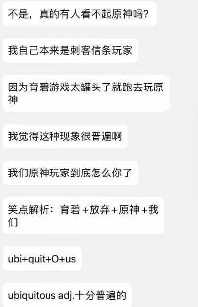 这是一张玩家的聊天记录截图，内容围绕游戏玩家群体的话题展开：发言者原本是育碧《刺客信条》系列的玩家，因认为育碧的游戏模式过于“罐头化”（指玩法重复、缺乏新意），转而游玩《原神》，他对存在看不起《原神》玩家的现象表示不解，同时提到从育碧游戏转玩《原神》的情况十分普遍。随后发言者对自己的话进行玩梗解析，将“ubi（育碧的英文缩写）+quit（放弃，指放弃育碧游戏）+O（代表《原神》）+us（我们，指转玩的玩家）”组合起来，恰好对应英文单词“ubiquitous”，该单词的中文释义为“十分普遍的”，完美呼应了他之前所说的转游现象很普遍的内容，是一个结合了游戏圈内容的英文谐音文字游戏。