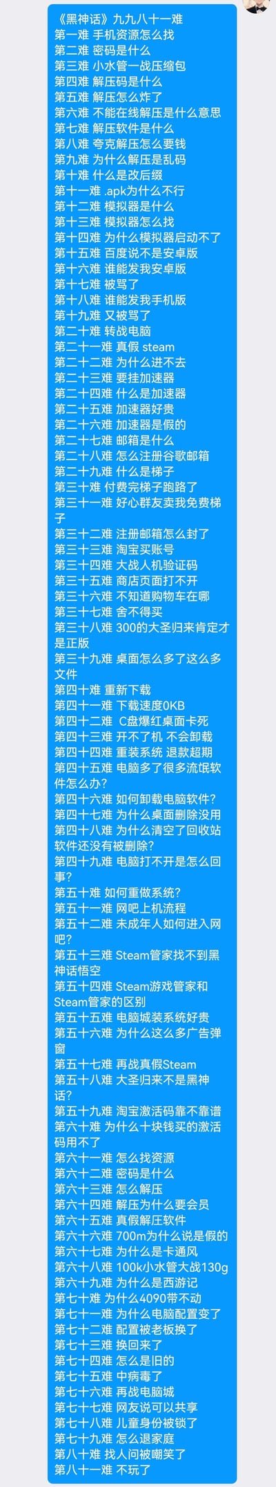 这张长图以《西游记》“九九八十一难”的经典结构，调侃了想要游玩《黑神话：悟空》的玩家所遭遇的一系列离谱又真实的坎坷：从找手机资源、解压踩坑、模拟器折腾，到Steam账号注册、电脑故障、被坑被骗，最后以“不玩了”收尾，精准戳中部分玩家想玩游戏却被各种技术门槛和套路劝退的崩溃经历，充满搞笑又扎心的共鸣感。
无谐音双关或暗示内容。