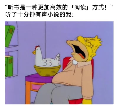 这是一张用来调侃听书体验的图文梗图，上方文字先抛出“听书是高效阅读方式”的观点，紧接着用“听了十分钟有声小说的我：”引出下方的动画截图。截图中《辛普森一家》里的辛普森爷爷瘫坐在椅子上，双眼紧闭、大张着嘴，一脸昏沉困倦、即将入睡的样子，旁边桌上的篮子里还有一只鸡，这个画面生动地表现出很多人听有声小说时的真实状态：不仅没有实现高效“阅读”，反而很快就放松到犯困走神，甚至要睡着，用强烈的反差感吐槽听书并没有想象中高效，反而容易让人陷入昏睡，充满搞笑的反差感。