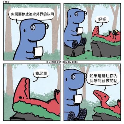 这是来自Dinosaur Couch系列的四格卡通漫画，画面背景是树林场景。第一格中，戴着眼镜、手持本子的蓝色恐龙以说教的姿态对红色恐龙说道：“你需要停止追求外界的认同”；第二格中，躺在草堆上的红色恐龙回应“好吧”；第三格红色恐龙补充“我尽量”；第四格红色恐龙说出真实想法：“如果这能让你为我感到骄傲的话”。漫画通过这种前后反差的对话，讽刺了人们嘴上宣称要摆脱外界认同、建立自我认同，实则依然在潜意识里寻求他人认可的矛盾心理，用轻松幽默的恐龙对话戳中了普遍的人性小弱点。