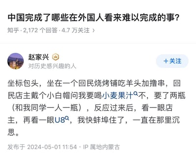 这是知乎问题「中国完成了哪些在外国人看来难以完成的事」下的用户回答截图，作者赵家兴分享了在包头回民烧烤店的亲身经历：店主戴着小白帽，用「小麦果汁」的谐音代称询问是否要喝燕京U8啤酒，作者反应过来后感到哭笑不得。
谐音梗说明：由于回民的文化习惯不饮酒，店主用「小麦果汁」这种委婉又接地气的谐音来指代啤酒，既契合自身文化背景，又满足了顾客的需求，这种日常里的文化变通是极具中国特色的生活场景，也让这个趣事充满笑点。