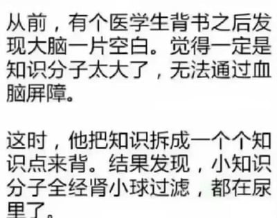 这是一张纯文字搞笑梗图，内容围绕医学生背书的经历展开：第一段讲述医学生背书后大脑一片空白，他用医学专业概念调侃是“知识分子太大，无法通过血脑屏障”；第二段是他尝试拆成知识点背书，结果又调侃“小知识分子全经肾小球过滤，都在尿里了”。
这里运用了双关谐音梗，将“知识”与“分子”结合，借用医学中血脑屏障阻挡大分子、肾小球过滤小分子的专业知识，生动又搞笑地吐槽了背书记不住的崩溃状态，精准戳中了学生尤其是医学生背书的痛点，容易引发共鸣。