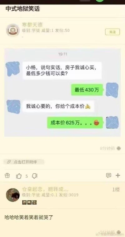 这是一则论坛上的中式地狱笑话帖子，楼主发布了一段房产中介小杨与买家的聊天记录：
1. 买家询问房子最低价，小杨回复最低430万
2. 买家要求给出成本价，小杨无奈表示成本价是625万，还附带了尴尬的表情

帖子下的1楼评论表示“哈哈哈笑着笑着就哭了”，戳中了很多在房价下跌周期里高位购房、如今低价抛售的人的心酸处境。

笑话的核心讽刺点：房主当初高价买入房产，如今只能以远低于买入价的价格卖出，巨额亏损的现实让这个“笑话”充满了无奈的现实感，笑着笑着哭了是网友对这种处境的共情。