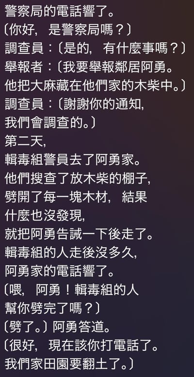 这是一则竖屏纯文字搞笑段子，讲述了一场利用警察免费干活的恶作剧：举报人谎称邻居阿勇将大麻藏在木柴中，引诱缉毒组警察到阿勇家劈开所有木柴却一无所获。警察离开后，阿勇接到电话，对方确认警察帮他劈完柴后，让阿勇用同样的套路打电话举报自己，好让警察来帮自家翻田园土，全程充满诙谐的套路感，用荒诞的情节制造笑点。